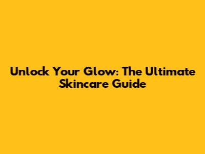 Unlock Your Glow: The Ultimate Skincare Guide