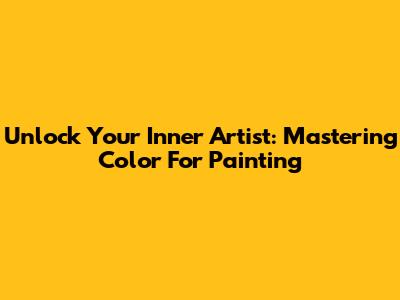 Unlock Your Inner Artist: Mastering Color For Painting