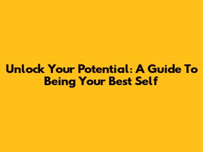 Unlock Your Potential: A Guide To Being Your Best Self
