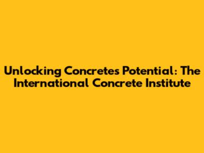 Unlocking Concrete's Potential: The International Concrete Institute