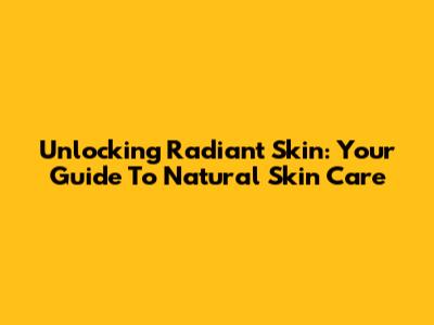 Unlocking Radiant Skin: Your Guide To Natural Skin Care