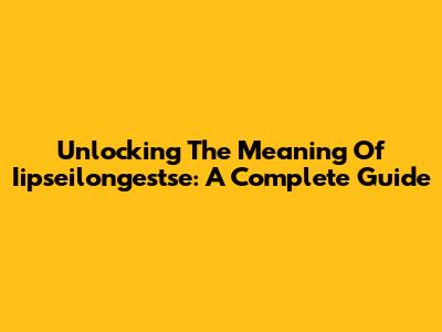 Unlocking The Meaning Of Iipseilongestse: A Complete Guide
