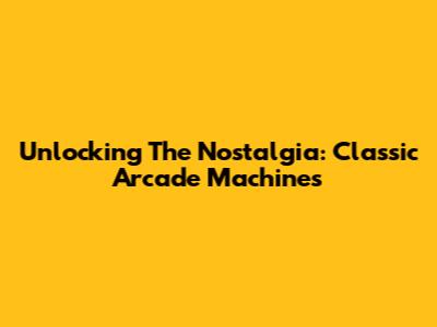Unlocking The Nostalgia: Classic Arcade Machines