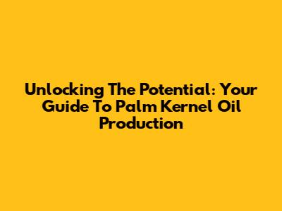 Unlocking The Potential: Your Guide To Palm Kernel Oil Production