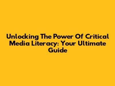 Unlocking The Power Of Critical Media Literacy: Your Ultimate Guide