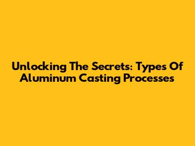 Unlocking The Secrets: Types Of Aluminum Casting Processes