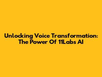 Unlocking Voice Transformation: The Power Of 11Labs AI