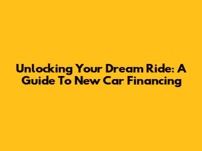 Unlocking Your Dream Ride: A Guide To New Car Financing