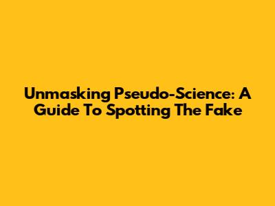 Unmasking Pseudo-Science: A Guide To Spotting The Fake