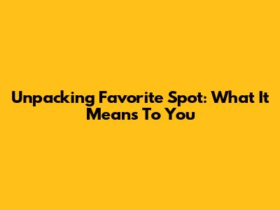 Unpacking 'Favorite Spot': What It Means To You