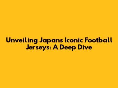 Unveiling Japan's Iconic Football Jerseys: A Deep Dive
