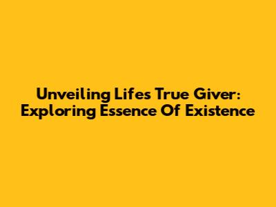 Unveiling Life's True Giver: Exploring Essence Of Existence
