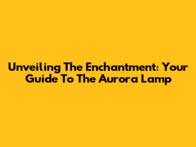 Unveiling The Enchantment: Your Guide To The Aurora Lamp