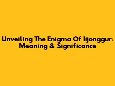 Unveiling The Enigma Of Iijonggur: Meaning & Significance
