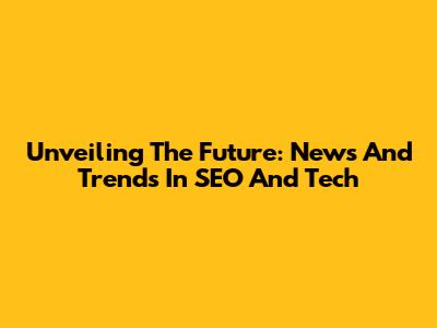 Unveiling The Future: News And Trends In SEO And Tech