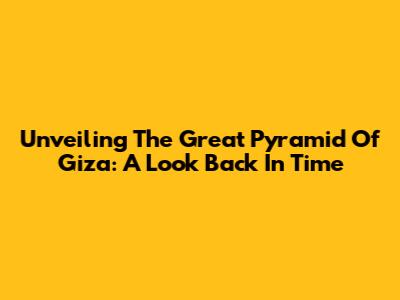 Unveiling The Great Pyramid Of Giza: A Look Back In Time