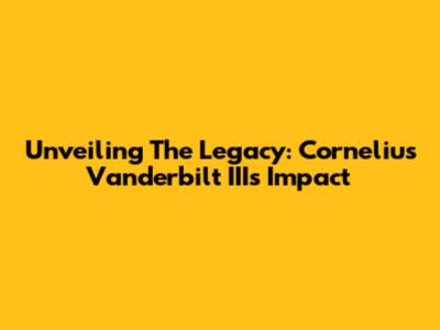 Unveiling The Legacy: Cornelius Vanderbilt III's Impact
