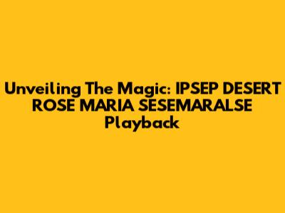 Unveiling The Magic: IPSEP DESERT ROSE MARIA SESEMARALSE Playback