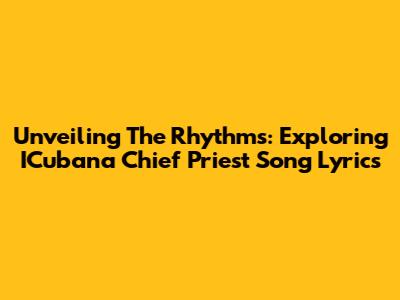 Unveiling The Rhythms: Exploring ICubana Chief Priest Song Lyrics