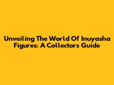 Unveiling The World Of Inuyasha Figures: A Collector's Guide