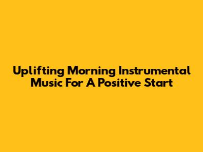Uplifting Morning Instrumental Music For A Positive Start