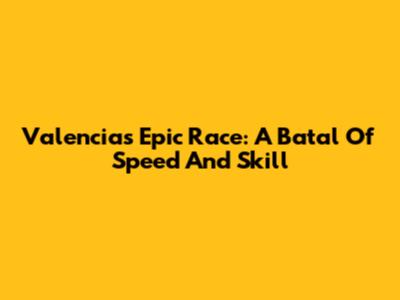 Valencia's Epic Race: A Batal Of Speed And Skill