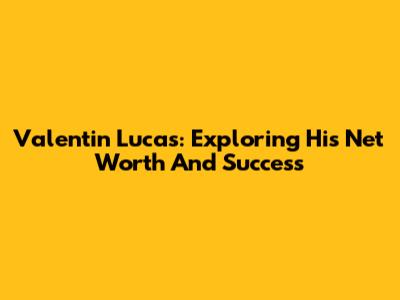 Valentin Lucas: Exploring His Net Worth And Success