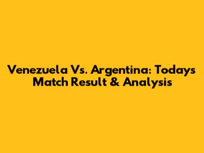 Venezuela Vs. Argentina: Today's Match Result & Analysis