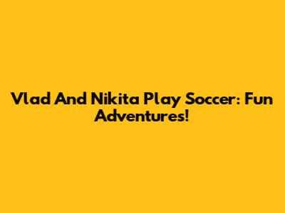 Vlad And Nikita Play Soccer: Fun Adventures!