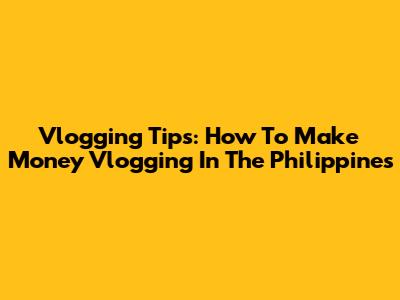 Vlogging Tips: How To Make Money Vlogging In The Philippines