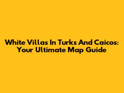 White Villas In Turks And Caicos: Your Ultimate Map Guide