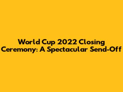 World Cup 2022 Closing Ceremony: A Spectacular Send-Off