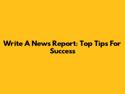 Write A News Report: Top Tips For Success
