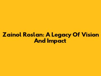 Zainol Roslan: A Legacy Of Vision And Impact
